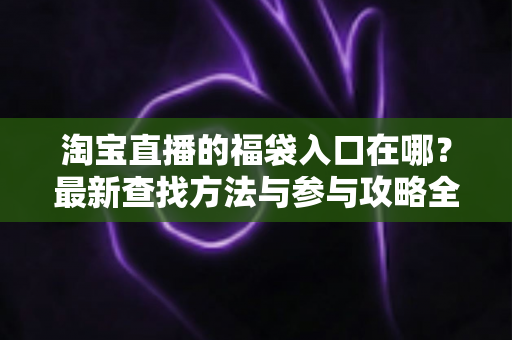 淘宝直播的福袋入口在哪?最新查找方法与参与攻略全解析 淘宝直播的福袋入口在哪?最新查找方法与参与攻略全解析