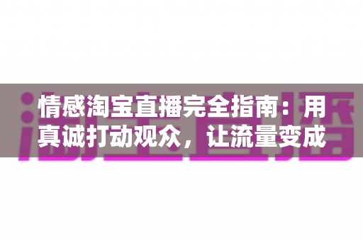 情感淘宝直播完全指南:用真诚打动观众,让流量变成“留”量 情感淘宝直播完全指南:用真诚打动观众,让流量变成“留”量
