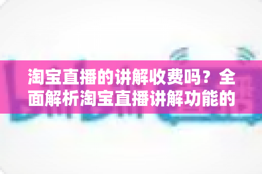 淘宝直播的讲解收费吗？全面解析淘宝直播讲解功能的费用真相与实用指南