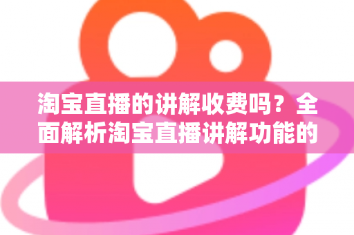 淘宝直播的讲解收费吗？全面解析淘宝直播讲解功能的费用真相与实用指南