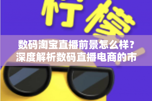 数码淘宝直播前景怎么样?深度解析数码直播电商的市场机遇与未来发展趋势 数码淘宝直播前景怎么样?深度解析数码直播电商的市场机遇与未来发展趋势