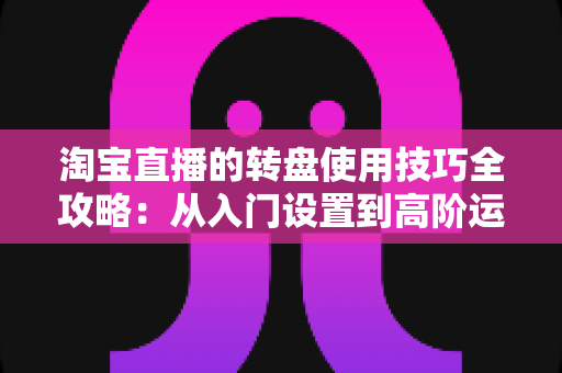 淘宝直播的转盘使用技巧全攻略：从入门设置到高阶运营，快速提升直播间人气与转化