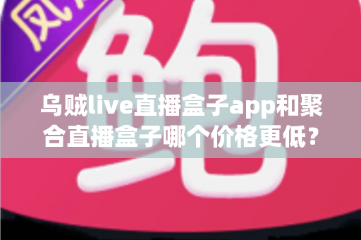 乌贼live直播盒子app和聚合直播盒子哪个价格更低？一站式价格对比与选购指南