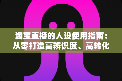 淘宝直播的人设使用指南:从零打造高辨识度、高转化率主播人设的实战手册 淘宝直播的人设使用指南:从零打造高辨识度、高转化率主播人设的实战手册