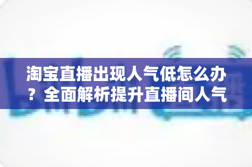 淘宝直播出现人气低怎么办？全面解析提升直播间人气的实战策略与技巧