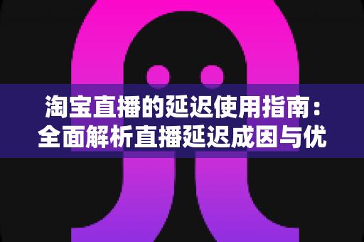 淘宝直播的延迟使用指南：全面解析直播延迟成因与优化技巧，助你观看带货双流畅