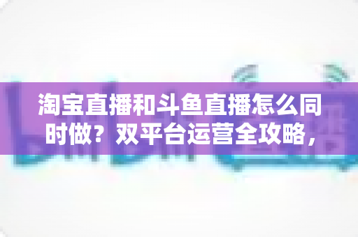 淘宝直播和斗鱼直播怎么同时做?双平台运营全攻略,助你流量变现两不误 淘宝直播和斗鱼直播怎么同时做?双平台运营全攻略,助你流量变现两不误