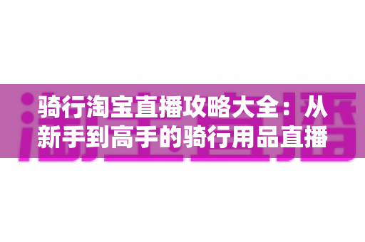 骑行淘宝直播攻略大全：从新手到高手的骑行用品直播间运营完全指南