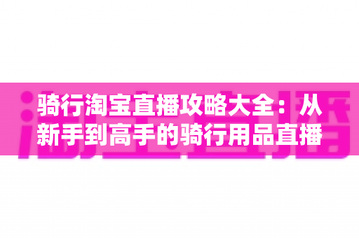 骑行淘宝直播攻略大全：从新手到高手的骑行用品直播间运营完全指南