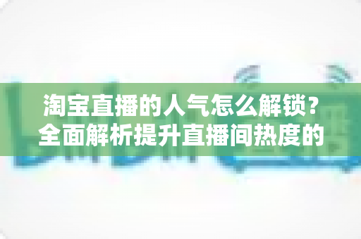 淘宝直播的人气怎么解锁？全面解析提升直播间热度的核心方法与实战技巧
