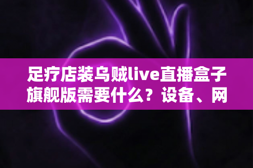 足疗店装乌贼live直播盒子旗舰版需要什么?设备、网络与合规准备一文讲清 足疗店装乌贼live直播盒子旗舰版需要什么?设备、网络与合规准备一文讲清