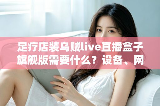 足疗店装乌贼live直播盒子旗舰版需要什么?设备、网络与合规准备一文讲清 足疗店装乌贼live直播盒子旗舰版需要什么?设备、网络与合规准备一文讲清