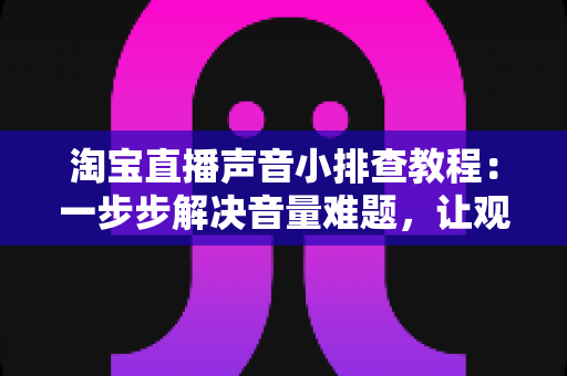 淘宝直播声音小排查教程：一步步解决音量难题，让观众听清每一句话