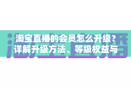 淘宝直播的会员怎么升级？详解升级方法、等级权益与快速提升技巧全攻略