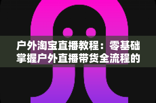 户外淘宝直播教程:零基础掌握户外直播带货全流程的实战指南 户外淘宝直播教程:零基础掌握户外直播带货全流程的实战指南