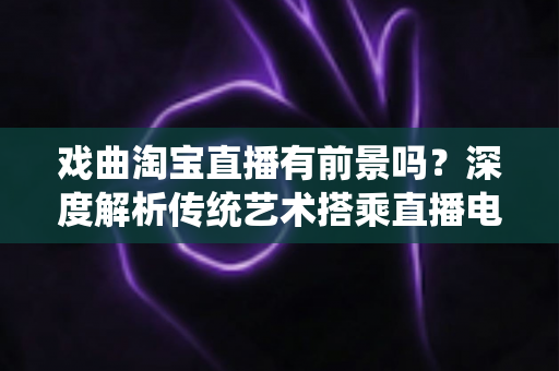 戏曲淘宝直播有前景吗？深度解析传统艺术搭乘直播电商快车的机遇与未来