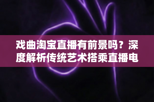 戏曲淘宝直播有前景吗？深度解析传统艺术搭乘直播电商快车的机遇与未来