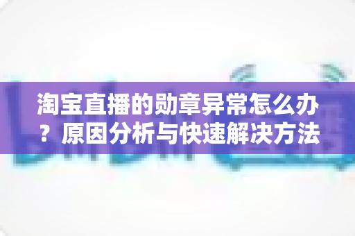 淘宝直播的勋章异常怎么办?原因分析与快速解决方法全指南 淘宝直播的勋章异常怎么办?原因分析与快速解决方法全指南