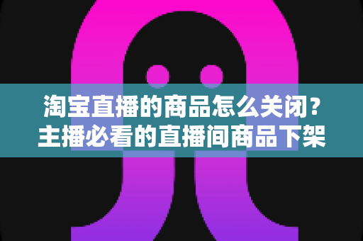 淘宝直播的商品怎么关闭？主播必看的直播间商品下架与取消讲解全流程实操指南