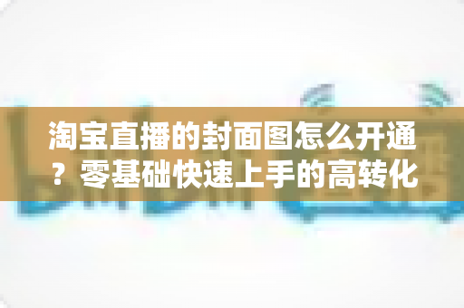 淘宝直播的封面图怎么开通？零基础快速上手的高转化封面设置完全指南
