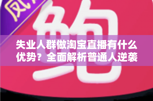 失业人群做淘宝直播有什么优势？全面解析普通人逆袭的低门槛新机遇
