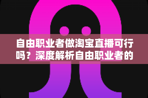 自由职业者做淘宝直播可行吗？深度解析自由职业者的淘宝直播创业机遇与实操指南