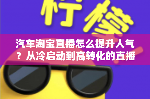 汽车淘宝直播怎么提升人气？从冷启动到高转化的直播间运营全攻略