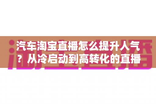 汽车淘宝直播怎么提升人气？从冷启动到高转化的直播间运营全攻略