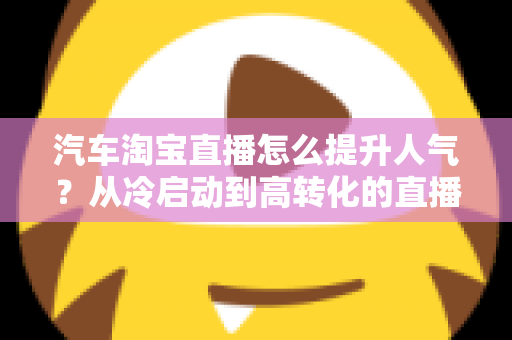汽车淘宝直播怎么提升人气？从冷启动到高转化的直播间运营全攻略