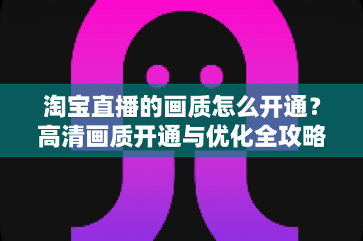 淘宝直播的画质怎么开通?高清画质开通与优化全攻略 淘宝直播的画质怎么开通?高清画质开通与优化全攻略