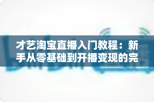 才艺淘宝直播入门教程：新手从零基础到开播变现的完整实战指南