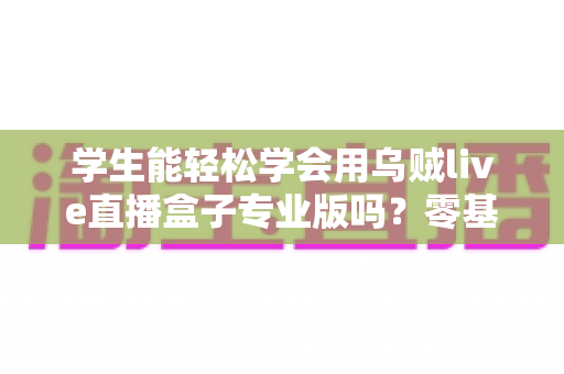 学生能轻松学会用乌贼live直播盒子专业版吗？零基础快速上手的完整指南