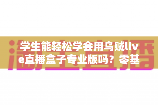 学生能轻松学会用乌贼live直播盒子专业版吗？零基础快速上手的完整指南