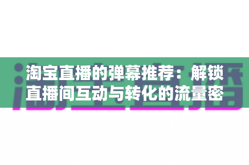 淘宝直播的弹幕推荐：解锁直播间互动与转化的流量密码