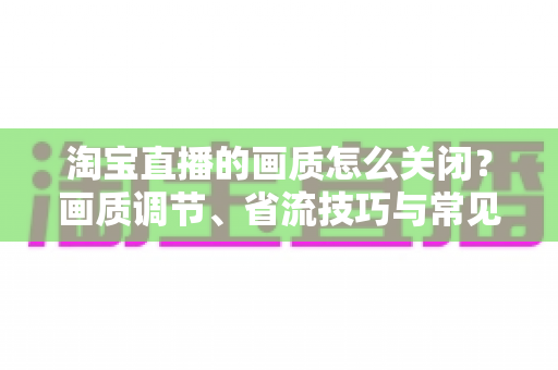 淘宝直播的画质怎么关闭?画质调节、省流技巧与常见问题全解析 淘宝直播的画质怎么关闭?画质调节、省流技巧与常见问题全解析
