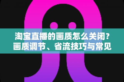 淘宝直播的画质怎么关闭?画质调节、省流技巧与常见问题全解析 淘宝直播的画质怎么关闭?画质调节、省流技巧与常见问题全解析