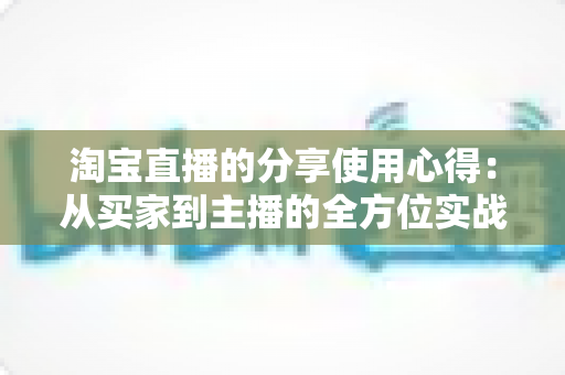 淘宝直播的分享使用心得:从买家到主播的全方位实战指南 淘宝直播的分享使用心得:从买家到主播的全方位实战指南