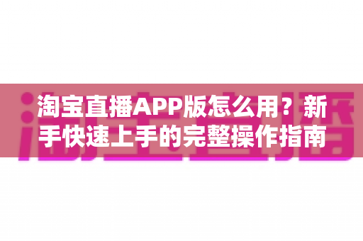 淘宝直播APP版怎么用?新手快速上手的完整操作指南与购物技巧全解析 淘宝直播APP版怎么用?新手快速上手的完整操作指南与购物技巧全解析