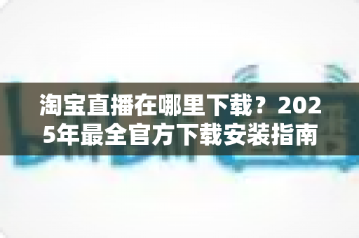 淘宝直播在哪里下载?2025年最全官方下载安装指南与使用技巧 淘宝直播在哪里下载?2025年最全官方下载安装指南与使用技巧