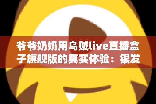 爷爷奶奶用乌贼live直播盒子旗舰版的真实体验：银发族也能轻松开播的贴心好物