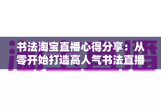 书法淘宝直播心得分享:从零开始打造高人气书法直播间的实战经验与运营技巧全解析 书法淘宝直播心得分享:从零开始打造高人气书法直播间的实战经验与运营技巧全解析