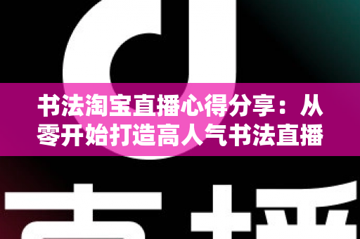 书法淘宝直播心得分享：从零开始打造高人气书法直播间的实战经验与运营技巧全解析