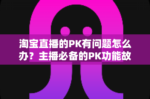 淘宝直播的PK有问题怎么办？主播必备的PK功能故障排查与解决全攻略