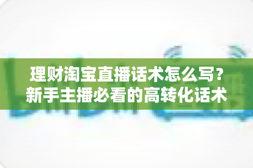 理财淘宝直播话术怎么写?新手主播必看的高转化话术撰写全攻略 理财淘宝直播话术怎么写?新手主播必看的高转化话术撰写全攻略