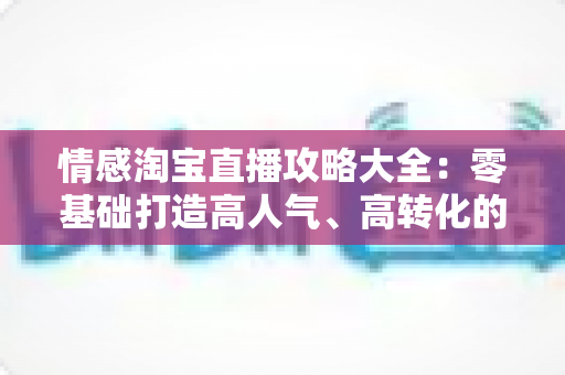 情感淘宝直播攻略大全：零基础打造高人气、高转化的情感直播间实战指南