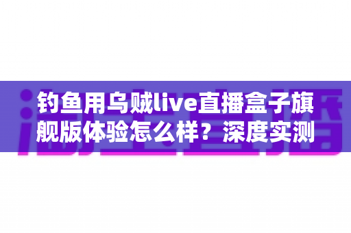 钓鱼用乌贼live直播盒子旗舰版体验怎么样？深度实测夜钓路亚全流程，老钓友真实感受一文说清