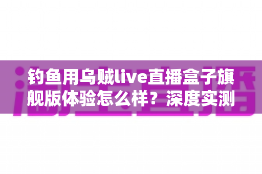 钓鱼用乌贼live直播盒子旗舰版体验怎么样？深度实测夜钓路亚全流程，老钓友真实感受一文说清