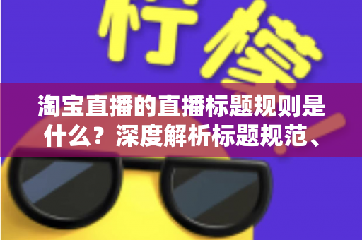 淘宝直播的直播标题规则是什么？深度解析标题规范、优化技巧与常见问题