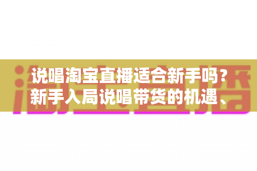 说唱淘宝直播适合新手吗？新手入局说唱带货的机遇、挑战与实战指南