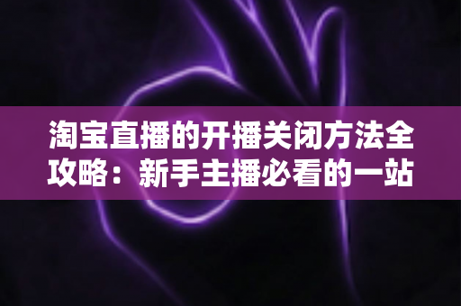 淘宝直播的开播关闭方法全攻略：新手主播必看的一站式操作指南与实用技巧分享
